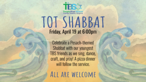 A water color background shows waves parting over a desert. Text reads. Tot Shabbat. Friday April 19 at 6 pm. Celebrate a Pesach themed shabbat with our youngest tbs friends as we sing dance craft and pray. A pizza dinner will follow the service. All are welcome.